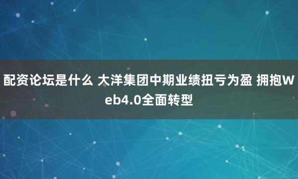 配资论坛是什么 大洋集团中期业绩扭亏为盈 拥抱Web4.0全面转型