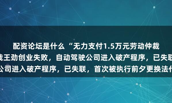 配资论坛是什么 “无力支付1.5万元劳动仲裁款”！百度前高级副总裁王劲创业失败，自动驾驶公司进入破产程序，已失联，首次被执行前夕更换法代