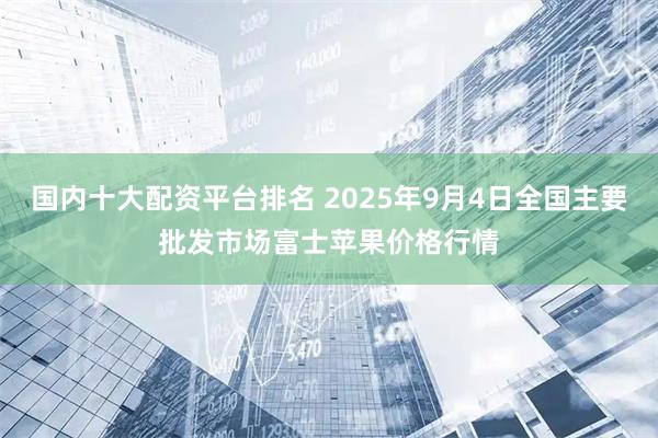 国内十大配资平台排名 2025年9月4日全国主要批发市场富士苹果价格行情