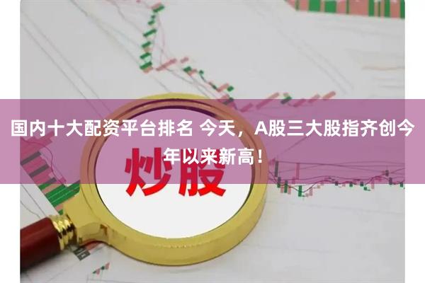 国内十大配资平台排名 今天，A股三大股指齐创今年以来新高！