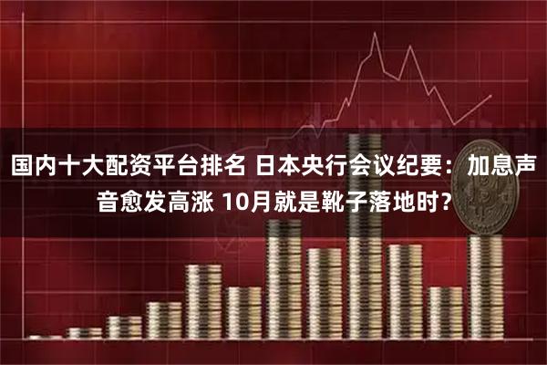 国内十大配资平台排名 日本央行会议纪要：加息声音愈发高涨 10月就是靴子落地时？
