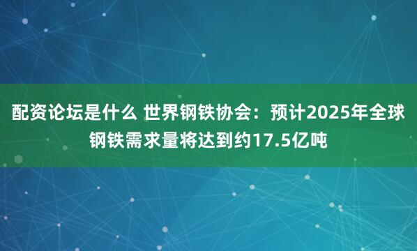 配资论坛是什么 世界钢铁协会：预计2025年全球钢铁需求量将达到约17.5亿吨