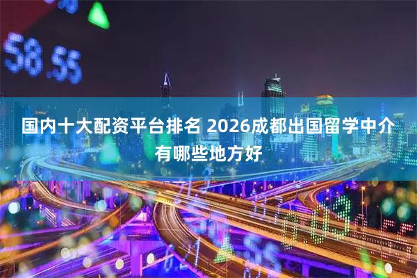 国内十大配资平台排名 2026成都出国留学中介有哪些地方好