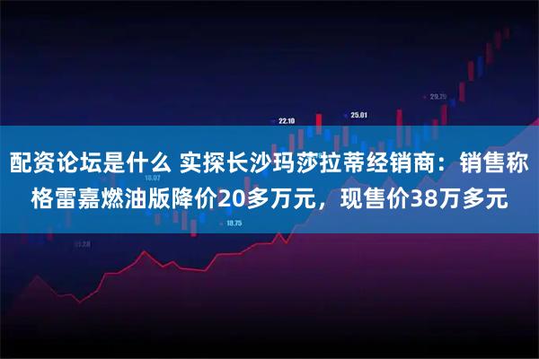 配资论坛是什么 实探长沙玛莎拉蒂经销商：销售称格雷嘉燃油版降价20多万元，现售价38万多元