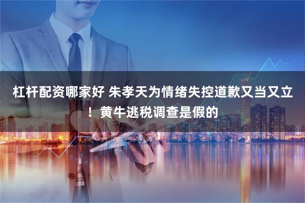 杠杆配资哪家好 朱孝天为情绪失控道歉又当又立！黄牛逃税调查是假的