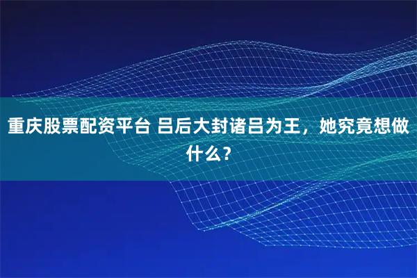 重庆股票配资平台 吕后大封诸吕为王，她究竟想做什么？