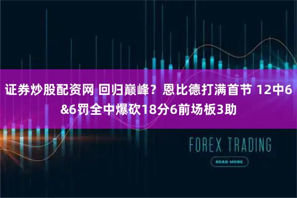 证券炒股配资网 回归巅峰？恩比德打满首节 12中6&6罚全中爆砍18分6前场板3助