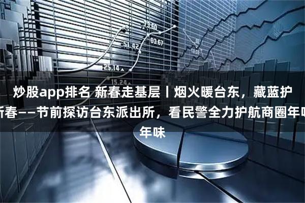 炒股app排名 新春走基层丨烟火暖台东，藏蓝护新春——节前探访台东派出所，看民警全力护航商圈年味