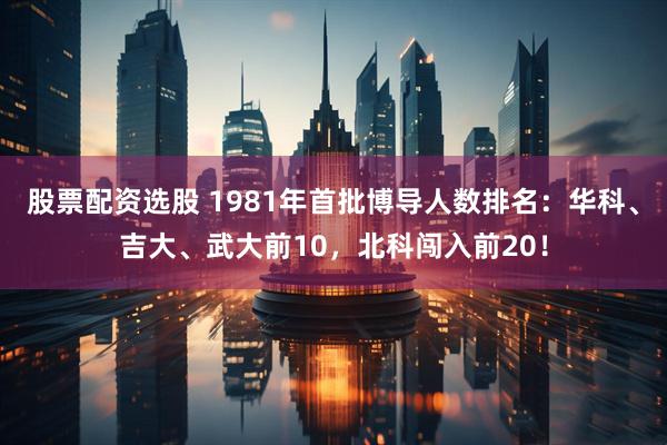 股票配资选股 1981年首批博导人数排名：华科、吉大、武大前10，北科闯入前20！