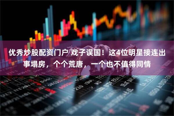 优秀炒股配资门户 戏子误国!这4位明星接连出事塌房,个个荒唐,一个也不值得同情