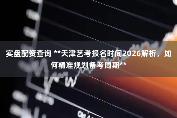 实盘配资查询 **天津艺考报名时间2026解析,如何精准规划备考周期**