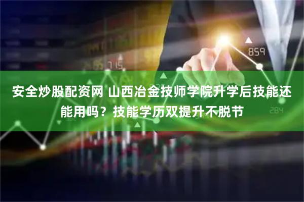 安全炒股配资网 山西冶金技师学院升学后技能还能用吗？技能学历双提升不脱节