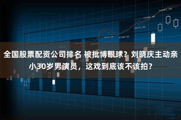 全国股票配资公司排名 被批博眼球?刘晓庆主动亲小30岁男演员,这戏到底该不该拍?