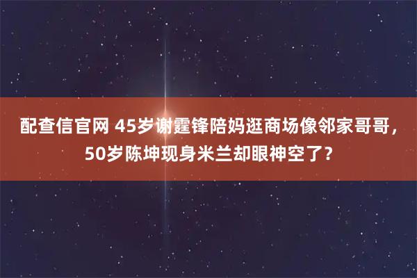 配查信官网 45岁谢霆锋陪妈逛商场像邻家哥哥，50岁陈坤现身米兰却眼神空了？