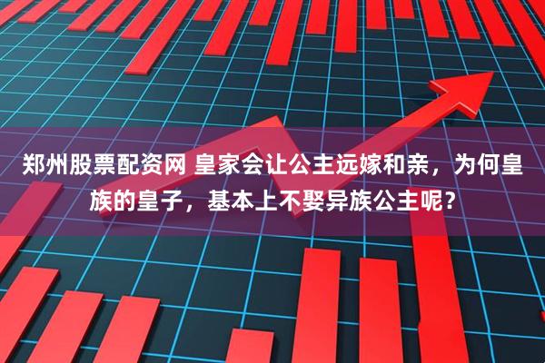 郑州股票配资网 皇家会让公主远嫁和亲，为何皇族的皇子，基本上不娶异族公主呢？