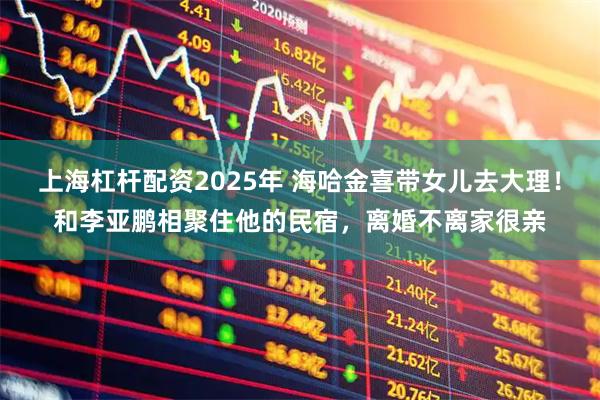 上海杠杆配资2025年 海哈金喜带女儿去大理!和李亚鹏相聚住他的民宿,离婚不离家很亲