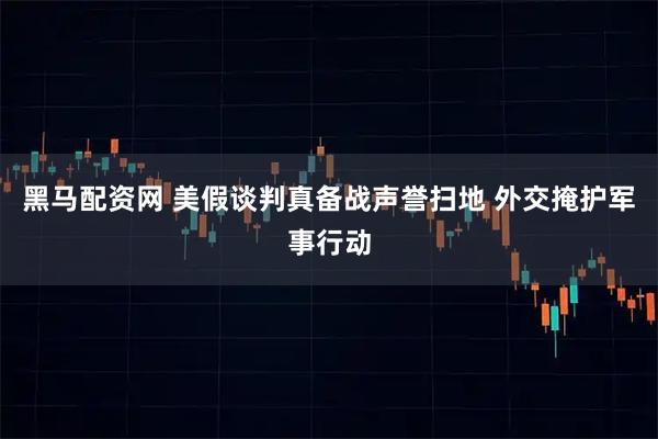 黑马配资网 美假谈判真备战声誉扫地 外交掩护军事行动
