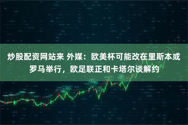 炒股配资网站来 外媒：欧美杯可能改在里斯本或罗马举行，欧足联正和卡塔尔谈解约