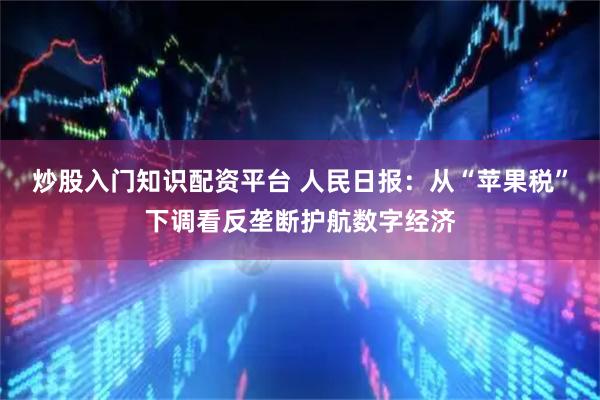 炒股入门知识配资平台 人民日报：从“苹果税”下调看反垄断护航数字经济