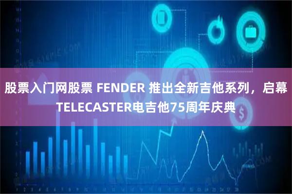 股票入门网股票 FENDER 推出全新吉他系列,启幕TELECASTER电吉他75周年庆典