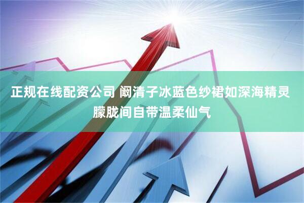 正规在线配资公司 阚清子冰蓝色纱裙如深海精灵 朦胧间自带温柔仙气