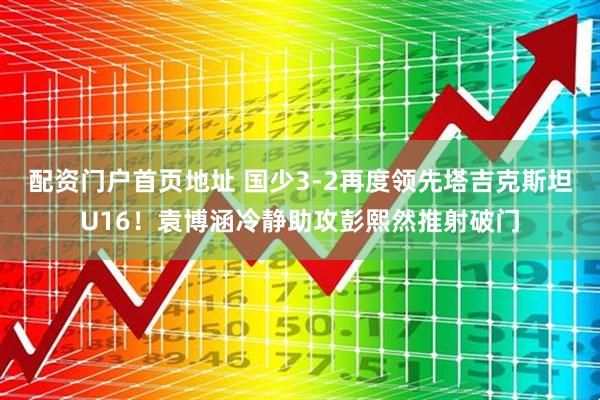 配资门户首页地址 国少3-2再度领先塔吉克斯坦U16！袁博涵冷静助攻彭熙然推射破门