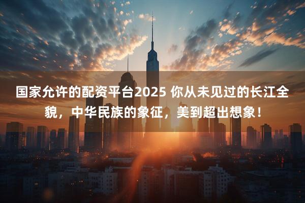 国家允许的配资平台2025 你从未见过的长江全貌，中华民族的象征，美到超出想象！