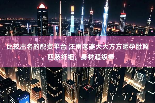比较出名的配资平台 汪雨老婆大大方方晒孕肚照，四肢纤细，身材超级棒