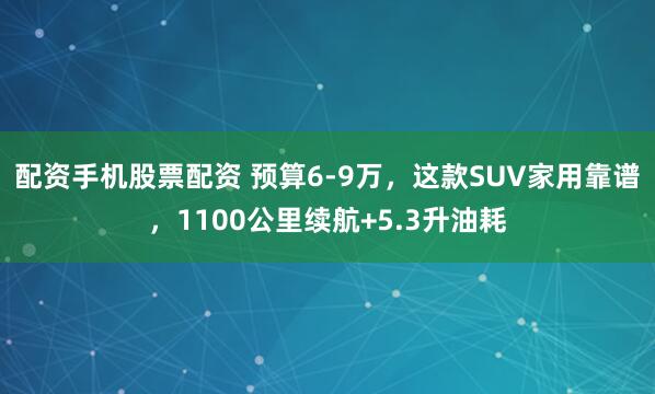 配资手机股票配资 预算6-9万，这款SUV家用靠谱，1100公里续航+5.3升油耗