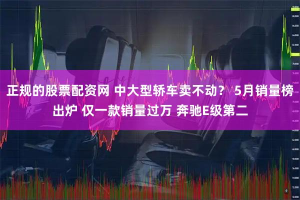 正规的股票配资网 中大型轿车卖不动? 5月销量榜出炉 仅一款销量过万 奔驰E级第二
