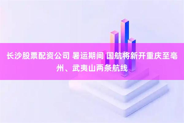 长沙股票配资公司 暑运期间 国航将新开重庆至亳州、武夷山两条航线