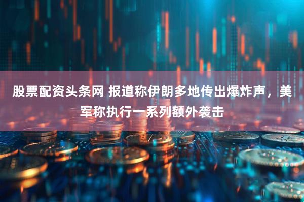 股票配资头条网 报道称伊朗多地传出爆炸声，美军称执行一系列额外袭击