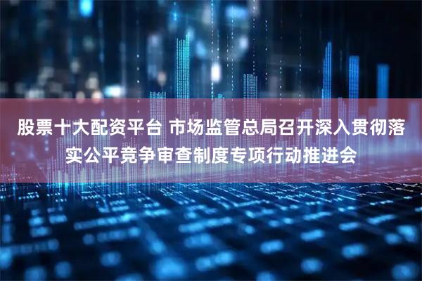 股票十大配资平台 市场监管总局召开深入贯彻落实公平竞争审查制度专项行动推进会