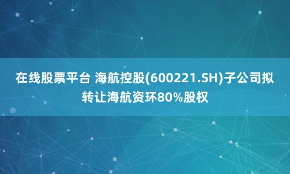 在线股票平台 海航控股(600221.SH)子公司拟转让海航资环80%股权