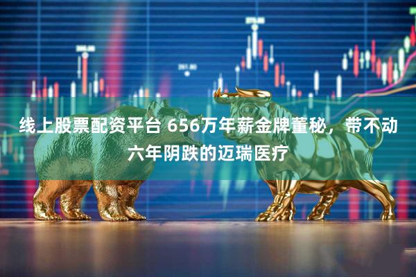 线上股票配资平台 656万年薪金牌董秘，带不动六年阴跌的迈瑞医疗