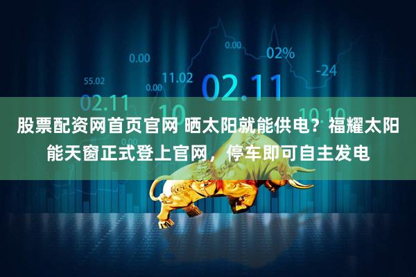 股票配资网首页官网 晒太阳就能供电？福耀太阳能天窗正式登上官网，停车即可自主发电