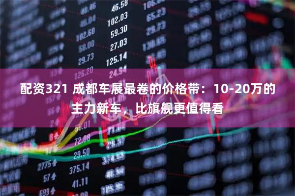 配资321 成都车展最卷的价格带：10-20万的主力新车，比旗舰更值得看